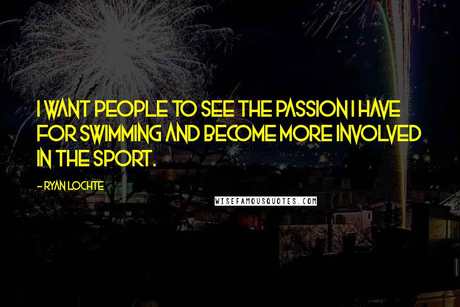 Ryan Lochte Quotes: I want people to see the passion I have for swimming and become more involved in the sport.