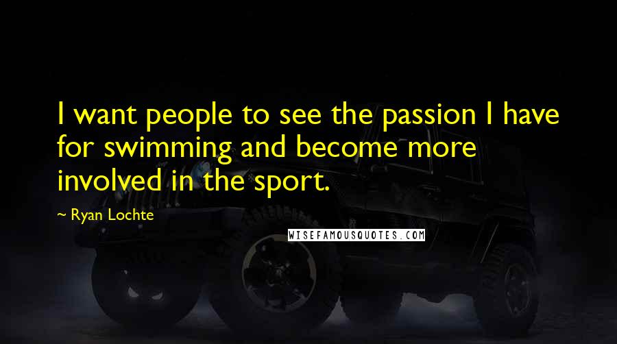 Ryan Lochte Quotes: I want people to see the passion I have for swimming and become more involved in the sport.