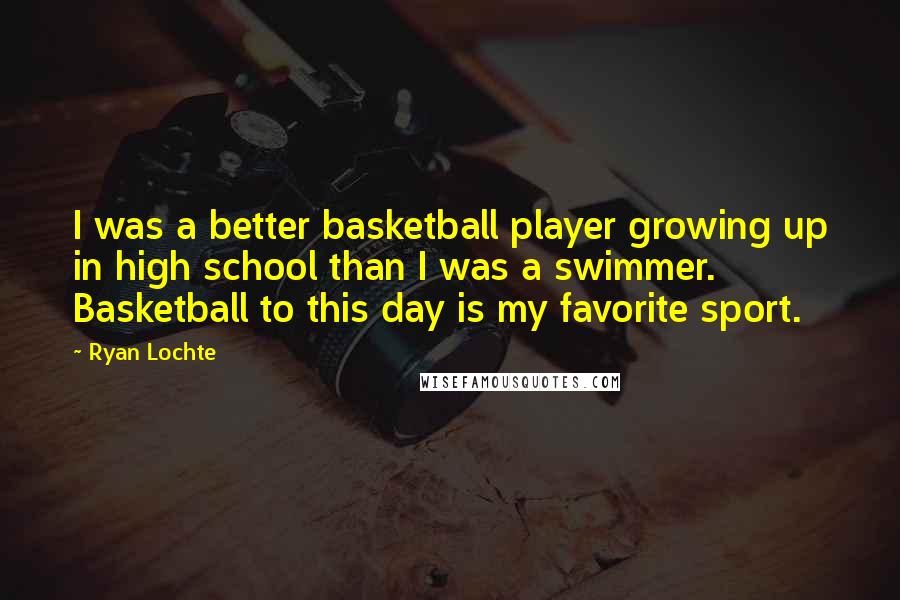 Ryan Lochte Quotes: I was a better basketball player growing up in high school than I was a swimmer. Basketball to this day is my favorite sport.