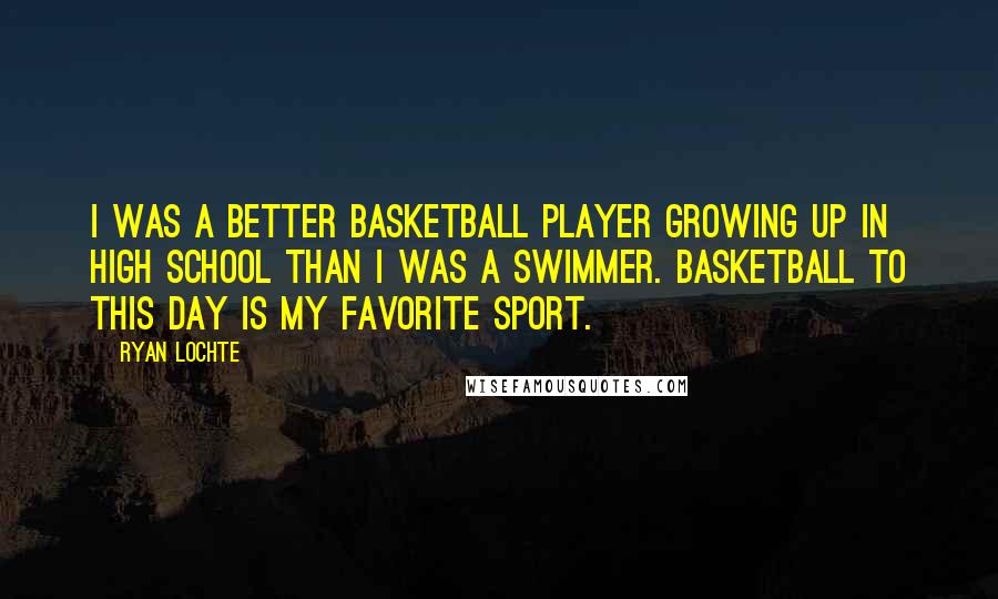 Ryan Lochte Quotes: I was a better basketball player growing up in high school than I was a swimmer. Basketball to this day is my favorite sport.