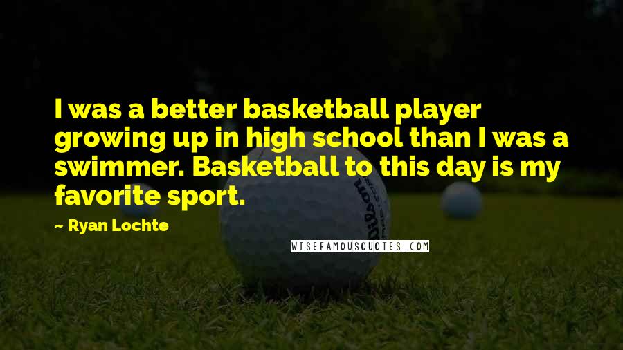 Ryan Lochte Quotes: I was a better basketball player growing up in high school than I was a swimmer. Basketball to this day is my favorite sport.