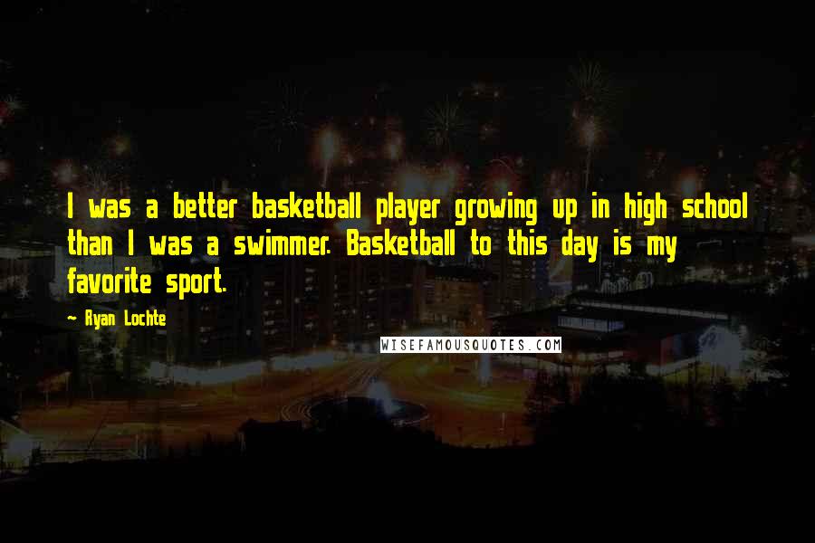 Ryan Lochte Quotes: I was a better basketball player growing up in high school than I was a swimmer. Basketball to this day is my favorite sport.