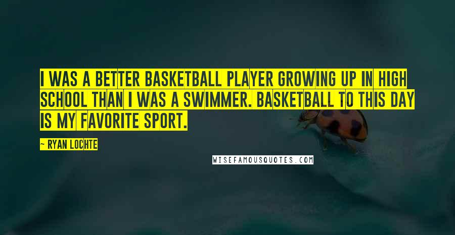 Ryan Lochte Quotes: I was a better basketball player growing up in high school than I was a swimmer. Basketball to this day is my favorite sport.