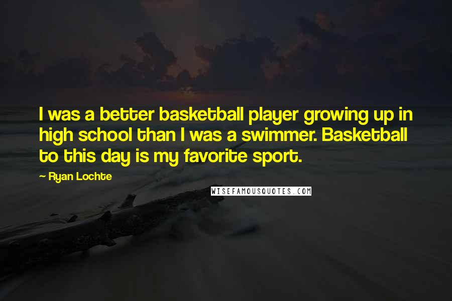 Ryan Lochte Quotes: I was a better basketball player growing up in high school than I was a swimmer. Basketball to this day is my favorite sport.