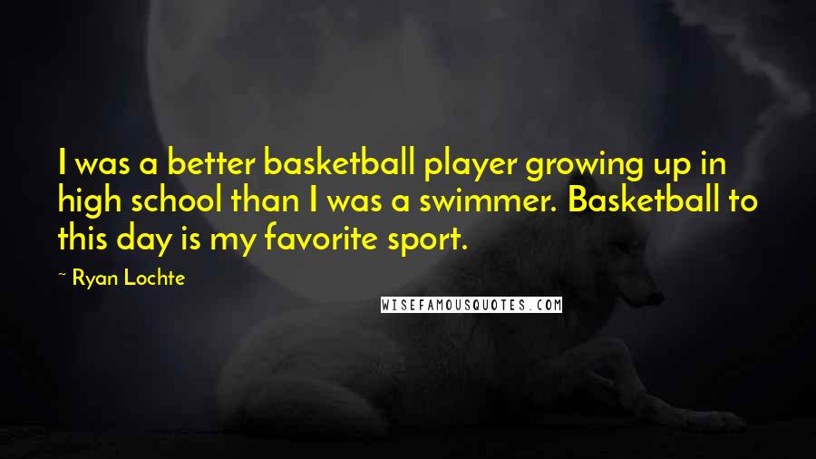 Ryan Lochte Quotes: I was a better basketball player growing up in high school than I was a swimmer. Basketball to this day is my favorite sport.