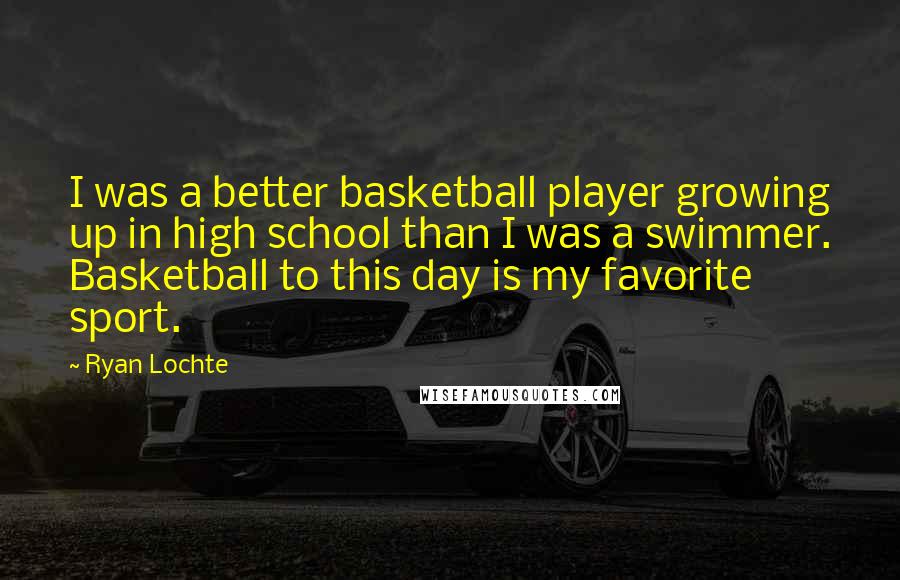 Ryan Lochte Quotes: I was a better basketball player growing up in high school than I was a swimmer. Basketball to this day is my favorite sport.