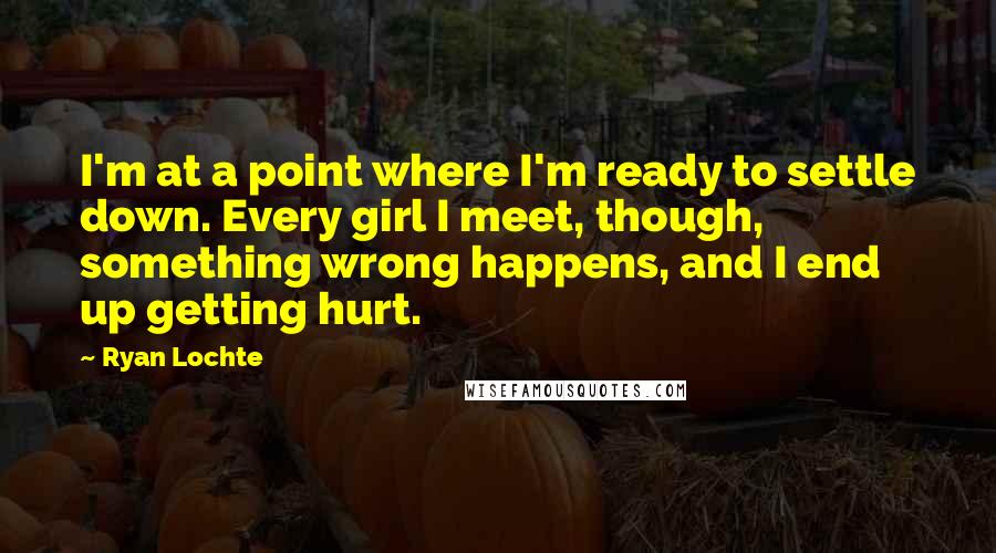 Ryan Lochte Quotes: I'm at a point where I'm ready to settle down. Every girl I meet, though, something wrong happens, and I end up getting hurt.