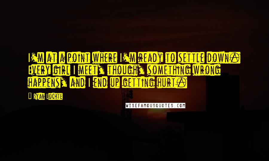 Ryan Lochte Quotes: I'm at a point where I'm ready to settle down. Every girl I meet, though, something wrong happens, and I end up getting hurt.