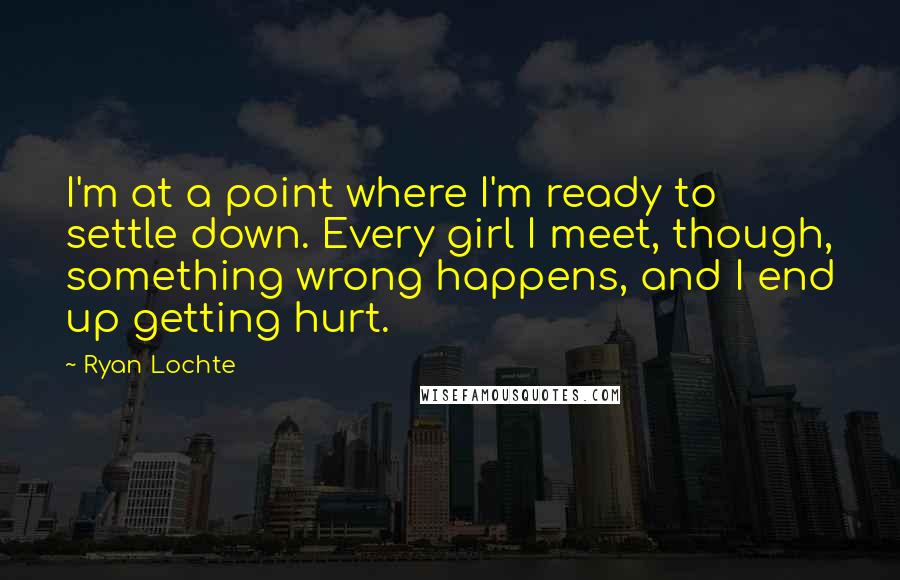 Ryan Lochte Quotes: I'm at a point where I'm ready to settle down. Every girl I meet, though, something wrong happens, and I end up getting hurt.