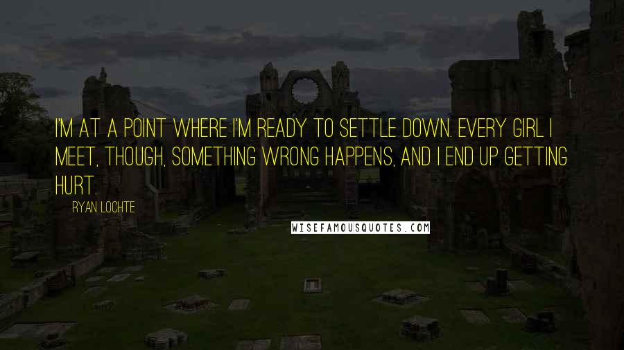 Ryan Lochte Quotes: I'm at a point where I'm ready to settle down. Every girl I meet, though, something wrong happens, and I end up getting hurt.