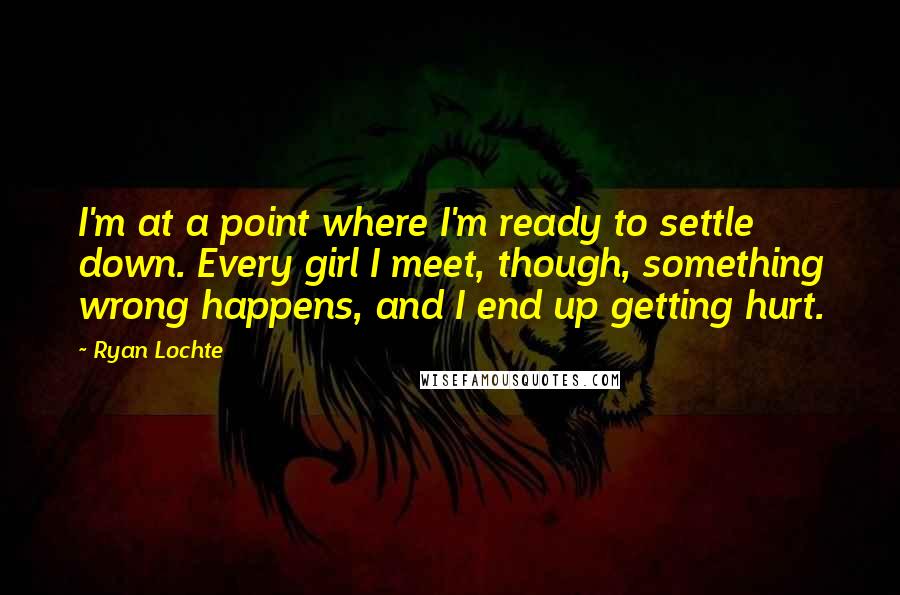 Ryan Lochte Quotes: I'm at a point where I'm ready to settle down. Every girl I meet, though, something wrong happens, and I end up getting hurt.