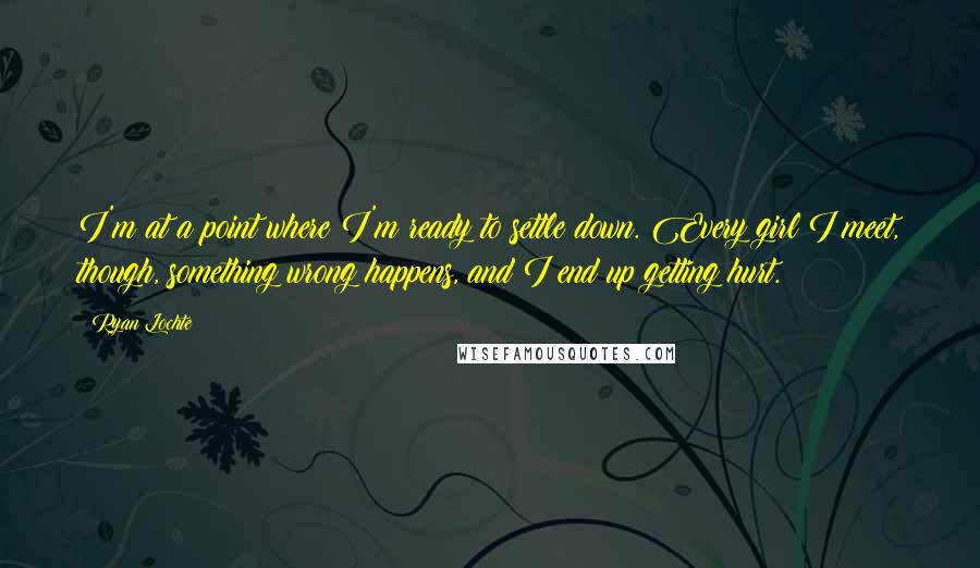 Ryan Lochte Quotes: I'm at a point where I'm ready to settle down. Every girl I meet, though, something wrong happens, and I end up getting hurt.