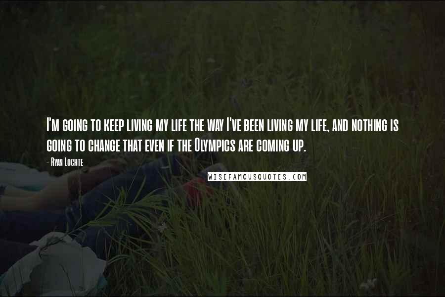 Ryan Lochte Quotes: I'm going to keep living my life the way I've been living my life, and nothing is going to change that even if the Olympics are coming up.