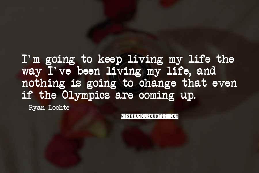 Ryan Lochte Quotes: I'm going to keep living my life the way I've been living my life, and nothing is going to change that even if the Olympics are coming up.