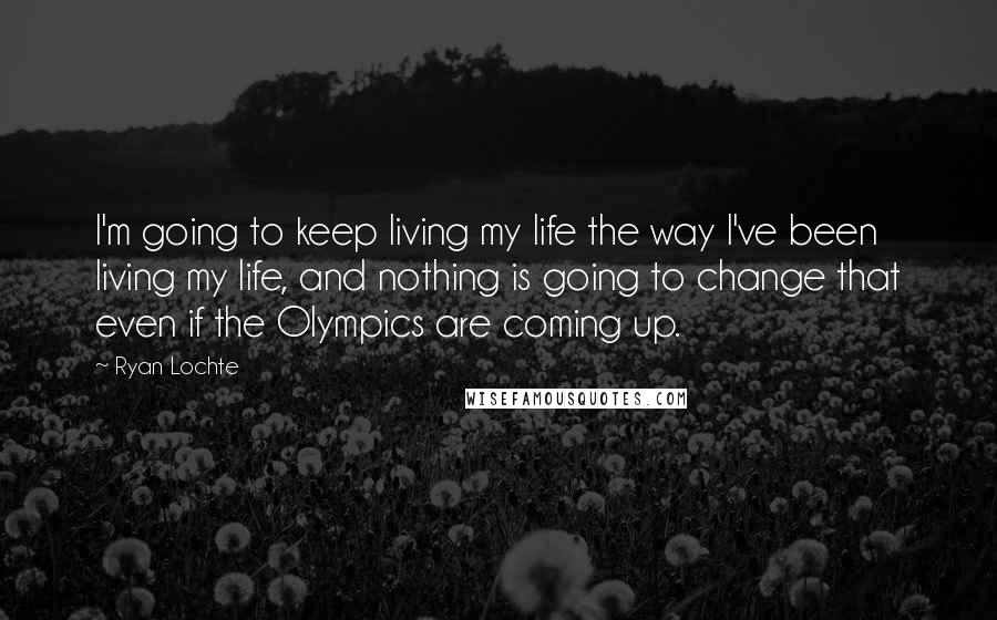 Ryan Lochte Quotes: I'm going to keep living my life the way I've been living my life, and nothing is going to change that even if the Olympics are coming up.