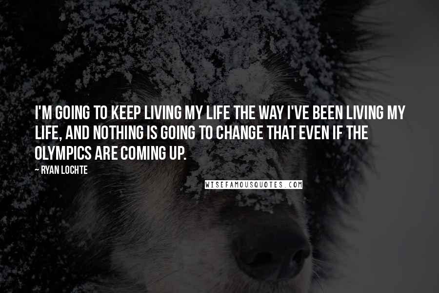 Ryan Lochte Quotes: I'm going to keep living my life the way I've been living my life, and nothing is going to change that even if the Olympics are coming up.