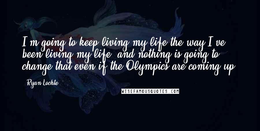 Ryan Lochte Quotes: I'm going to keep living my life the way I've been living my life, and nothing is going to change that even if the Olympics are coming up.