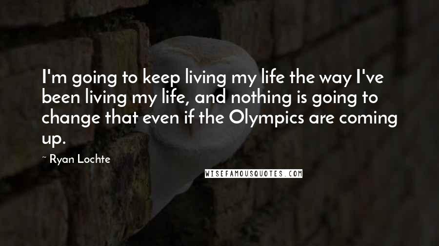 Ryan Lochte Quotes: I'm going to keep living my life the way I've been living my life, and nothing is going to change that even if the Olympics are coming up.