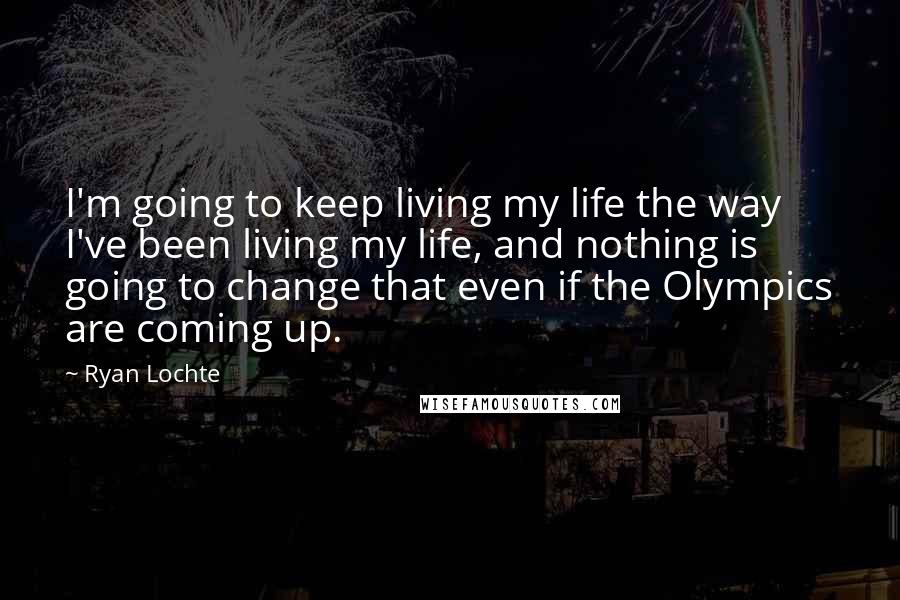 Ryan Lochte Quotes: I'm going to keep living my life the way I've been living my life, and nothing is going to change that even if the Olympics are coming up.