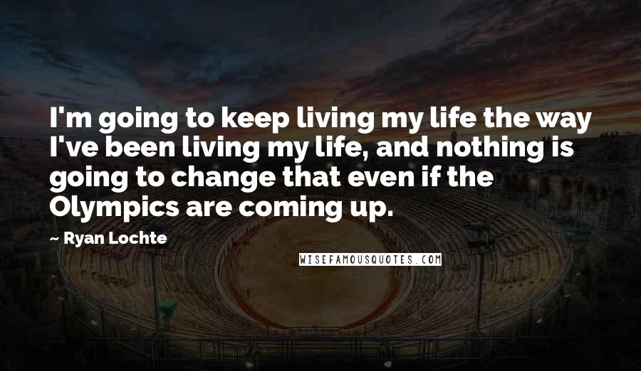 Ryan Lochte Quotes: I'm going to keep living my life the way I've been living my life, and nothing is going to change that even if the Olympics are coming up.