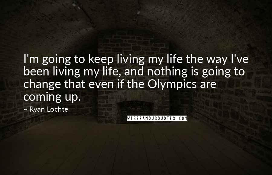 Ryan Lochte Quotes: I'm going to keep living my life the way I've been living my life, and nothing is going to change that even if the Olympics are coming up.