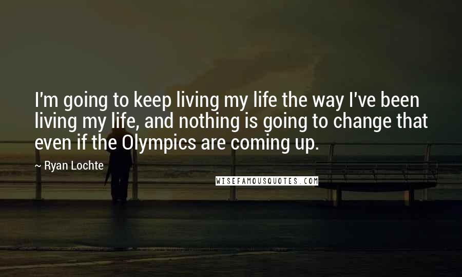 Ryan Lochte Quotes: I'm going to keep living my life the way I've been living my life, and nothing is going to change that even if the Olympics are coming up.