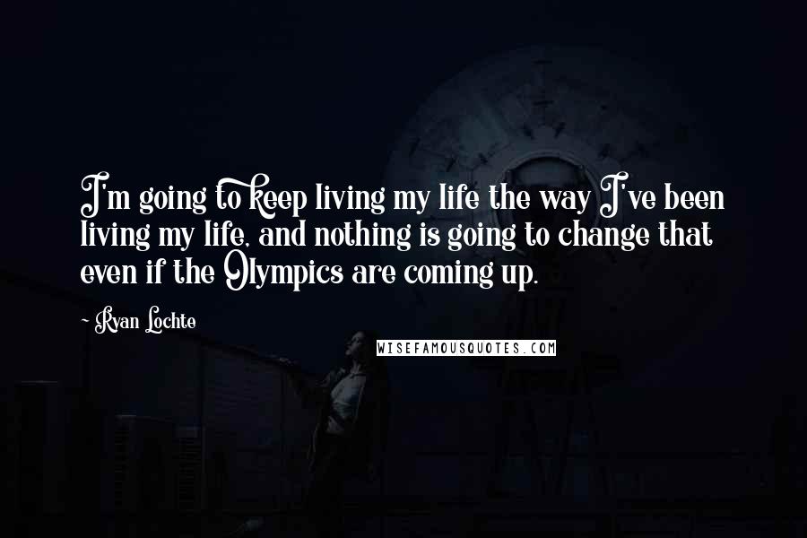 Ryan Lochte Quotes: I'm going to keep living my life the way I've been living my life, and nothing is going to change that even if the Olympics are coming up.