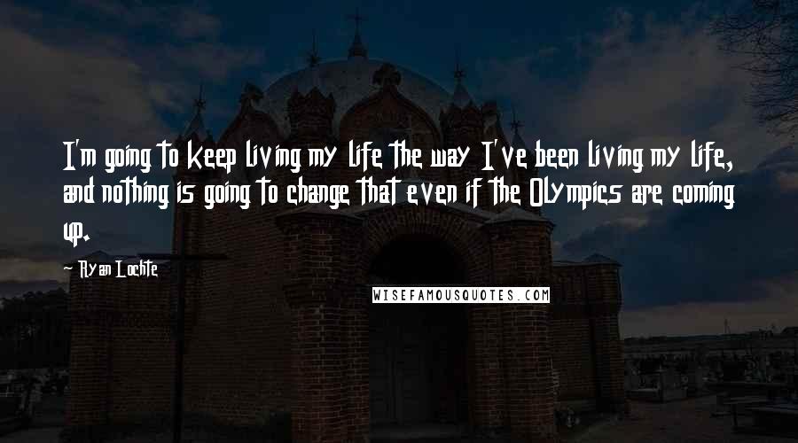 Ryan Lochte Quotes: I'm going to keep living my life the way I've been living my life, and nothing is going to change that even if the Olympics are coming up.