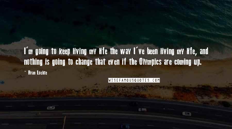 Ryan Lochte Quotes: I'm going to keep living my life the way I've been living my life, and nothing is going to change that even if the Olympics are coming up.