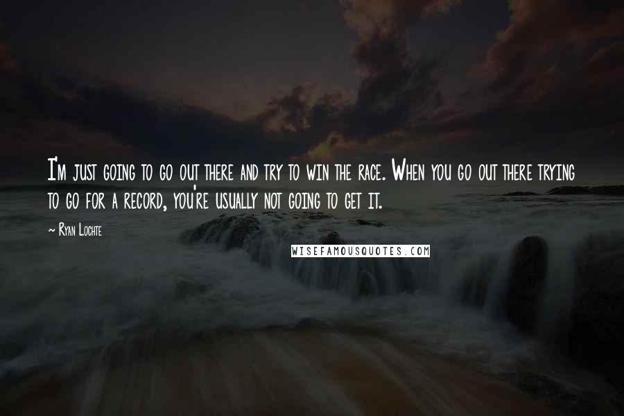 Ryan Lochte Quotes: I'm just going to go out there and try to win the race. When you go out there trying to go for a record, you're usually not going to get it.