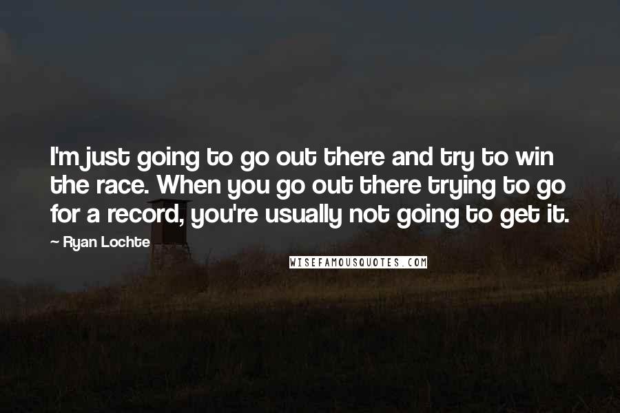 Ryan Lochte Quotes: I'm just going to go out there and try to win the race. When you go out there trying to go for a record, you're usually not going to get it.