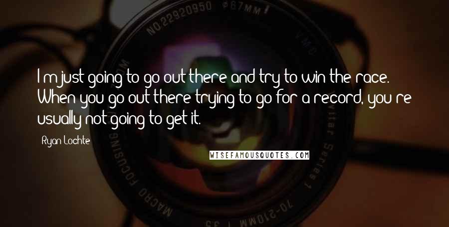 Ryan Lochte Quotes: I'm just going to go out there and try to win the race. When you go out there trying to go for a record, you're usually not going to get it.