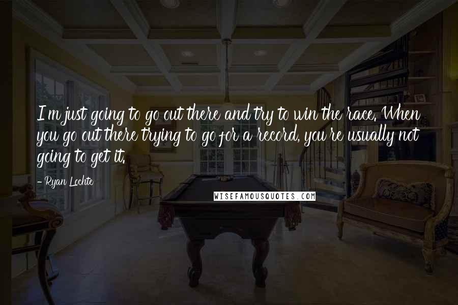 Ryan Lochte Quotes: I'm just going to go out there and try to win the race. When you go out there trying to go for a record, you're usually not going to get it.