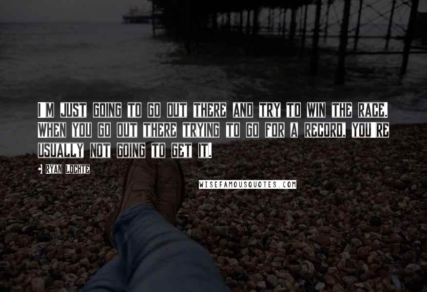 Ryan Lochte Quotes: I'm just going to go out there and try to win the race. When you go out there trying to go for a record, you're usually not going to get it.