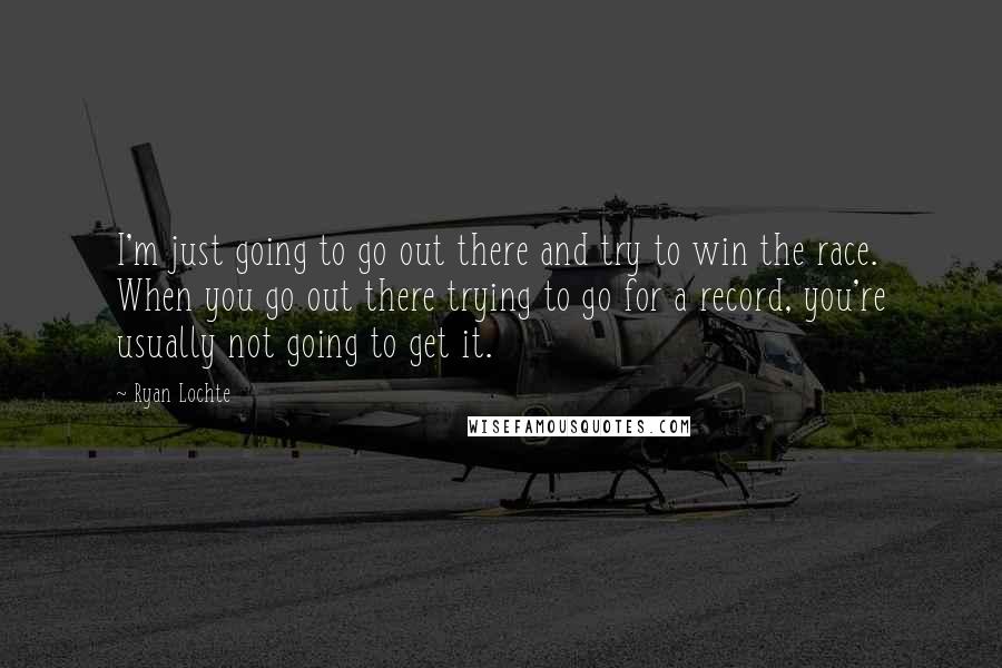 Ryan Lochte Quotes: I'm just going to go out there and try to win the race. When you go out there trying to go for a record, you're usually not going to get it.