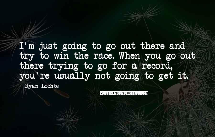 Ryan Lochte Quotes: I'm just going to go out there and try to win the race. When you go out there trying to go for a record, you're usually not going to get it.