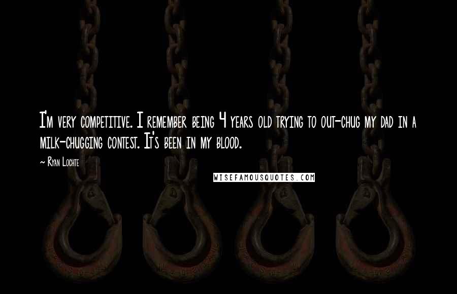 Ryan Lochte Quotes: I'm very competitive. I remember being 4 years old trying to out-chug my dad in a milk-chugging contest. It's been in my blood.