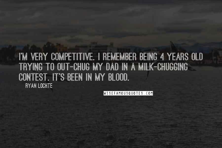 Ryan Lochte Quotes: I'm very competitive. I remember being 4 years old trying to out-chug my dad in a milk-chugging contest. It's been in my blood.