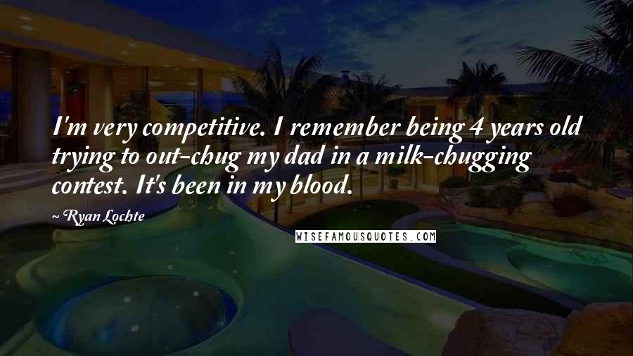 Ryan Lochte Quotes: I'm very competitive. I remember being 4 years old trying to out-chug my dad in a milk-chugging contest. It's been in my blood.