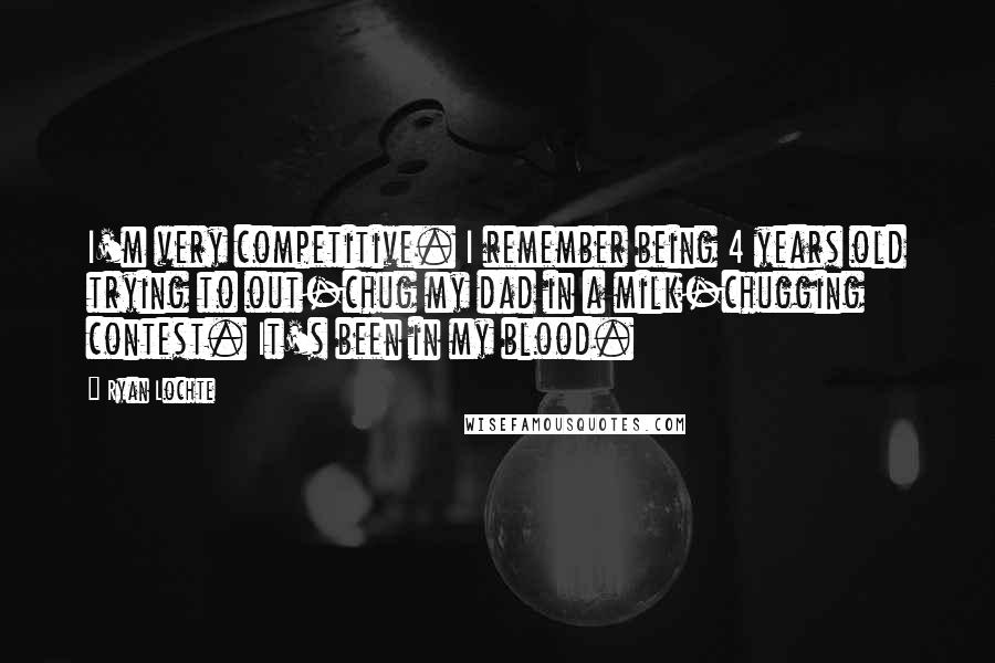 Ryan Lochte Quotes: I'm very competitive. I remember being 4 years old trying to out-chug my dad in a milk-chugging contest. It's been in my blood.