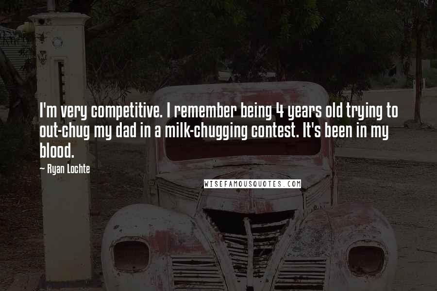 Ryan Lochte Quotes: I'm very competitive. I remember being 4 years old trying to out-chug my dad in a milk-chugging contest. It's been in my blood.