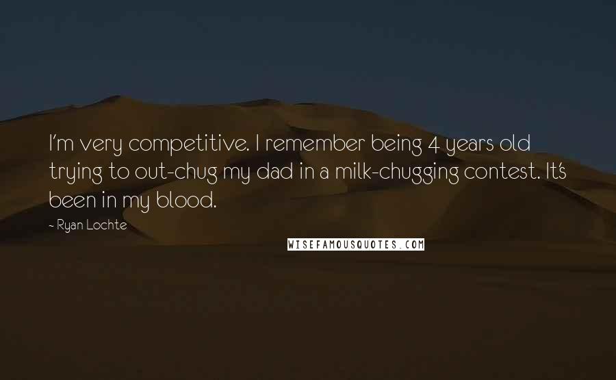 Ryan Lochte Quotes: I'm very competitive. I remember being 4 years old trying to out-chug my dad in a milk-chugging contest. It's been in my blood.