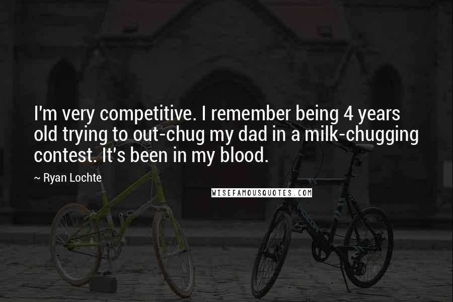 Ryan Lochte Quotes: I'm very competitive. I remember being 4 years old trying to out-chug my dad in a milk-chugging contest. It's been in my blood.