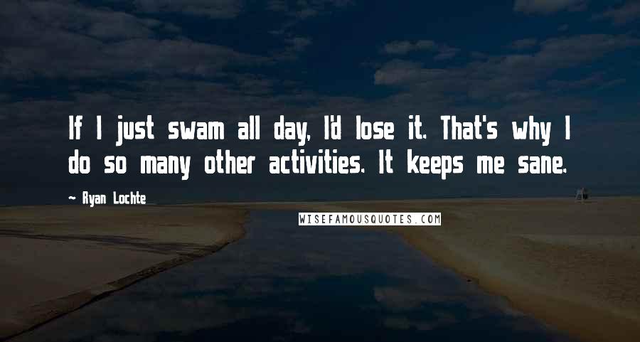 Ryan Lochte Quotes: If I just swam all day, I'd lose it. That's why I do so many other activities. It keeps me sane.