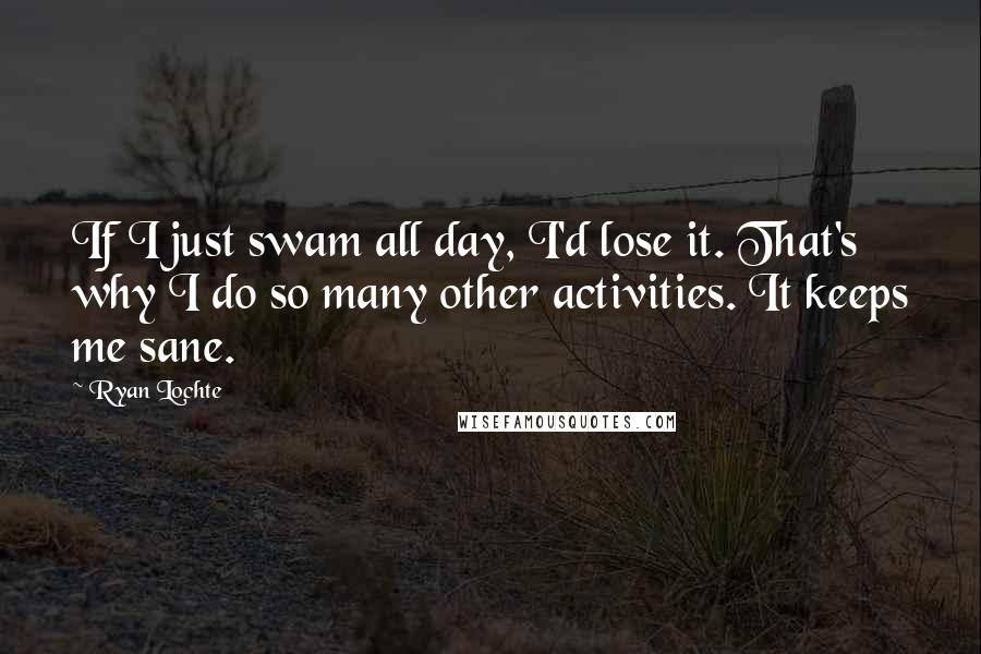 Ryan Lochte Quotes: If I just swam all day, I'd lose it. That's why I do so many other activities. It keeps me sane.