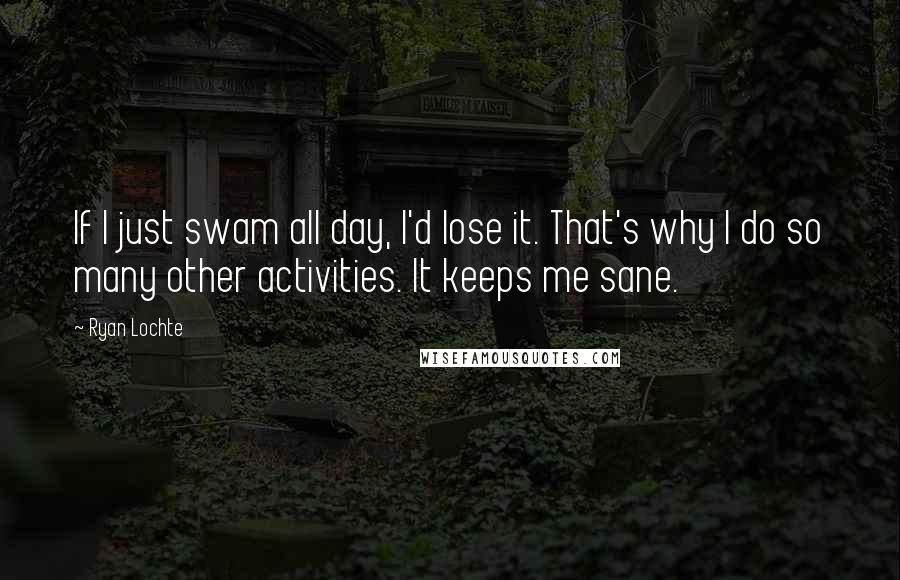 Ryan Lochte Quotes: If I just swam all day, I'd lose it. That's why I do so many other activities. It keeps me sane.