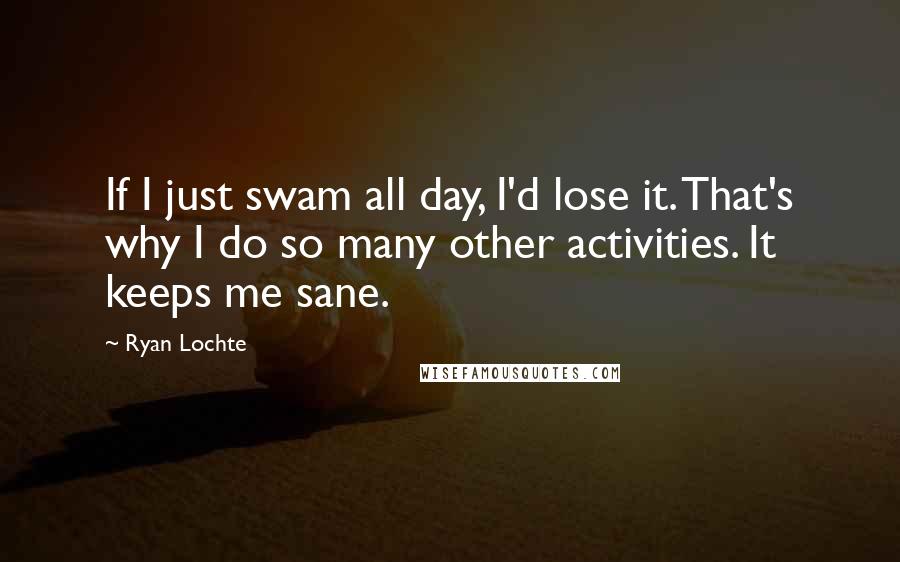 Ryan Lochte Quotes: If I just swam all day, I'd lose it. That's why I do so many other activities. It keeps me sane.