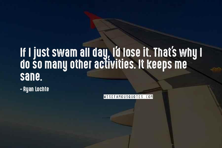 Ryan Lochte Quotes: If I just swam all day, I'd lose it. That's why I do so many other activities. It keeps me sane.