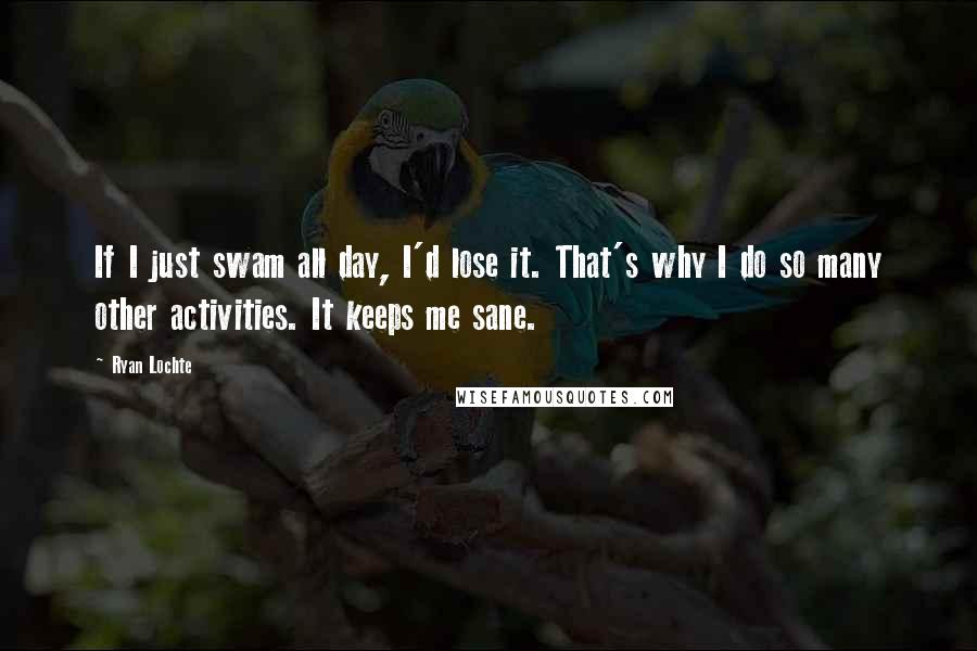 Ryan Lochte Quotes: If I just swam all day, I'd lose it. That's why I do so many other activities. It keeps me sane.