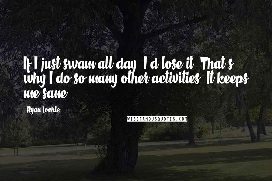 Ryan Lochte Quotes: If I just swam all day, I'd lose it. That's why I do so many other activities. It keeps me sane.